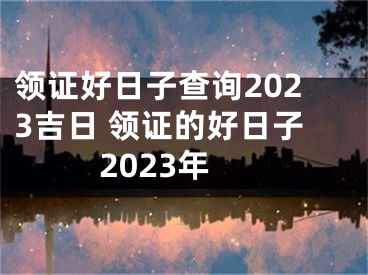 领证好日子查询2023吉日 领证的好日子2023年