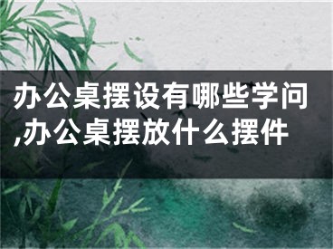 办公桌摆设有哪些学问,办公桌摆放什么摆件