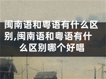 闽南语和粤语有什么区别,闽南语和粤语有什么区别哪个好唱