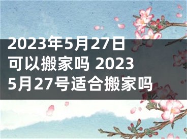 2023年5月27日可以搬家吗 20235月27号适合搬家吗