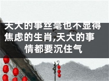 天大的事丝毫也不显得焦虑的生肖,天大的事情都要沉住气