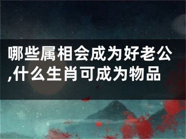 哪些属相会成为好老公,什么生肖可成为物品