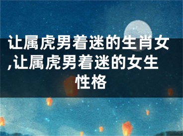 让属虎男着迷的生肖女,让属虎男着迷的女生性格