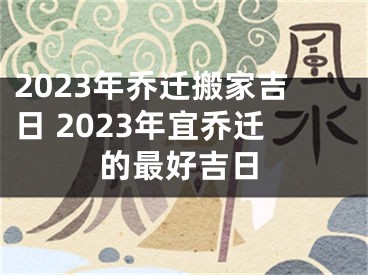 2023年乔迁搬家吉日 2023年宜乔迁的最好吉日