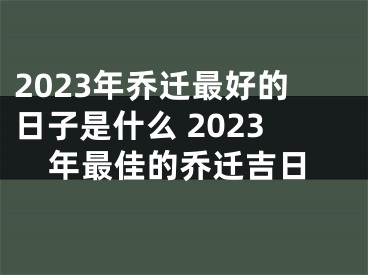 2023年乔迁最好的日子是什么 2023年最佳的乔迁吉日