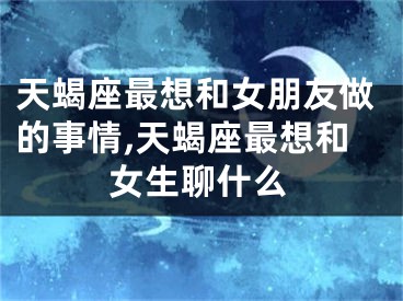 天蝎座最想和女朋友做的事情,天蝎座最想和女生聊什么