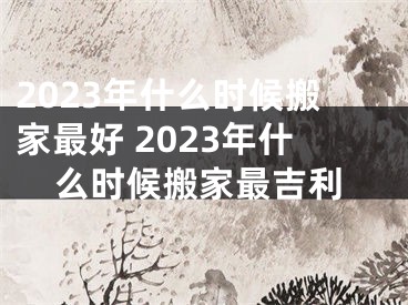 2023年什么时候搬家最好 2023年什么时候搬家最吉利