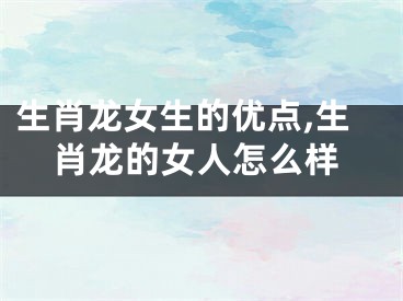 生肖龙女生的优点,生肖龙的女人怎么样