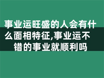 事业运旺盛的人会有什么面相特征,事业运不错的事业就顺利吗