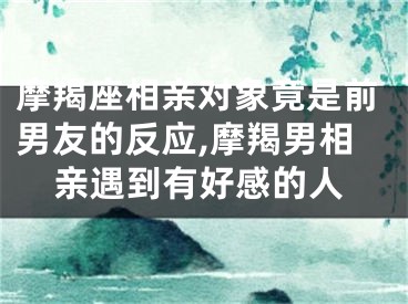 摩羯座相亲对象竟是前男友的反应,摩羯男相亲遇到有好感的人