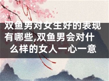 双鱼男对女生好的表现有哪些,双鱼男会对什么样的女人一心一意