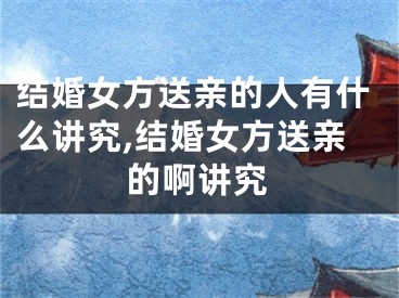 结婚女方送亲的人有什么讲究,结婚女方送亲的啊讲究