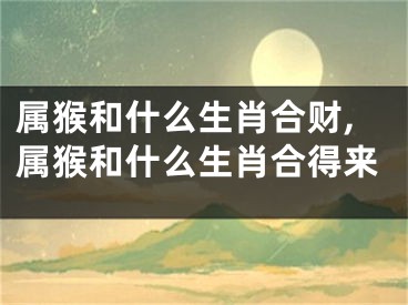 属猴和什么生肖合财,属猴和什么生肖合得来