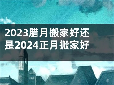 2023腊月搬家好还是2024正月搬家好