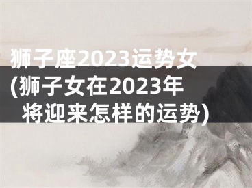 狮子座2023运势女(狮子女在2023年将迎来怎样的运势)