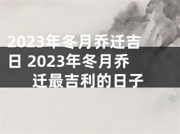 2023年冬月乔迁吉日 2023年冬月乔迁最吉利的日子