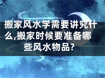 搬家风水学需要讲究什么,搬家时候要准备哪些风水物品?