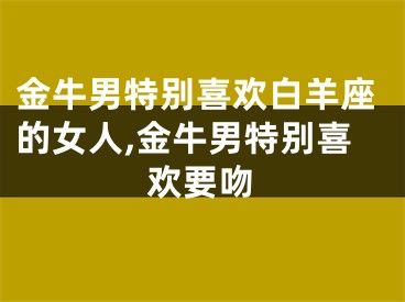 金牛男特别喜欢白羊座的女人,金牛男特别喜欢要吻