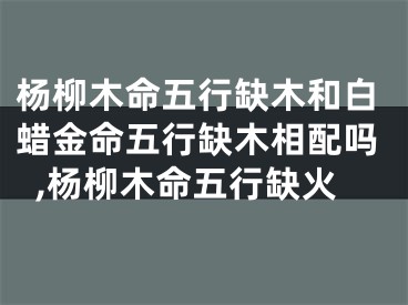 杨柳木命五行缺木和白蜡金命五行缺木相配吗,杨柳木命五行缺火