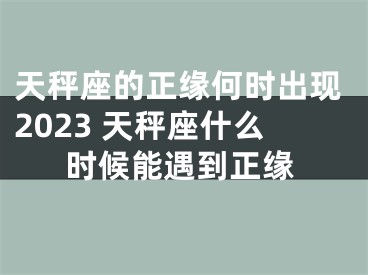 天秤座的正缘何时出现2023 天秤座什么时候能遇到正缘