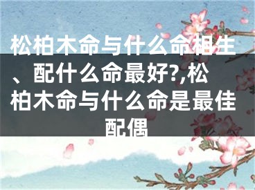 松柏木命与什么命相生、配什么命最好?,松柏木命与什么命是最佳配偶