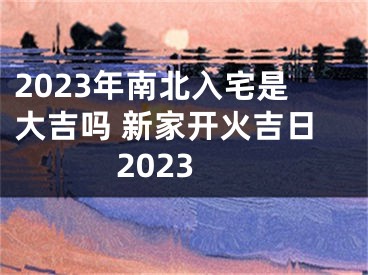 2023年南北入宅是大吉吗 新家开火吉日2023