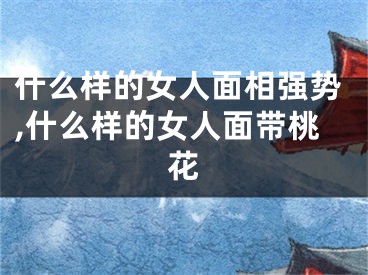 什么样的女人面相强势,什么样的女人面带桃花