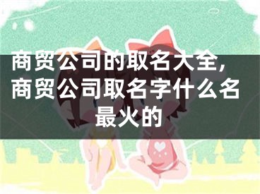 商贸公司的取名大全,商贸公司取名字什么名最火的