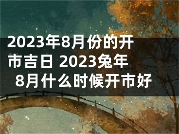 2023年8月份的开市吉日 2023兔年8月什么时候开市好