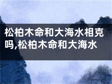 松柏木命和大海水相克吗,松柏木命和大海水