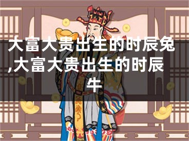 大富大贵出生的时辰兔,大富大贵出生的时辰牛