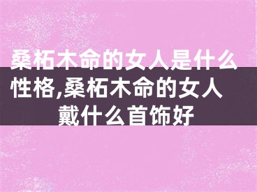 桑柘木命的女人是什么性格,桑柘木命的女人戴什么首饰好