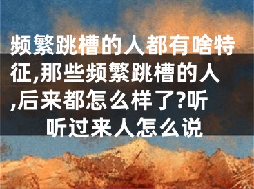 频繁跳槽的人都有啥特征,那些频繁跳槽的人,后来都怎么样了?听听过来人怎么说