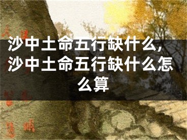 沙中土命五行缺什么,沙中土命五行缺什么怎么算