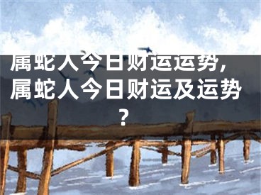 属蛇人今日财运运势,属蛇人今日财运及运势?
