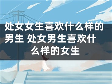 处女女生喜欢什么样的男生 处女男生喜欢什么样的女生