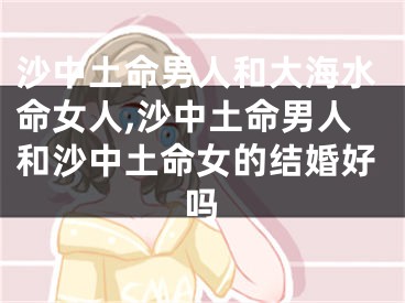沙中土命男人和大海水命女人,沙中土命男人和沙中土命女的结婚好吗