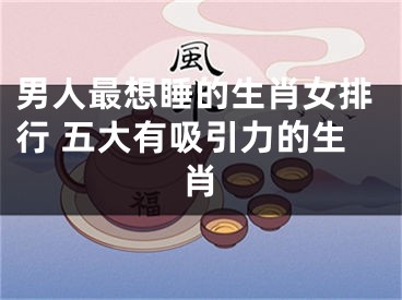 男人最想睡的生肖女排行 五大有吸引力的生肖