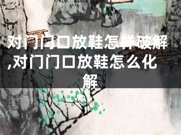 对门门口放鞋怎样破解,对门门口放鞋怎么化解
