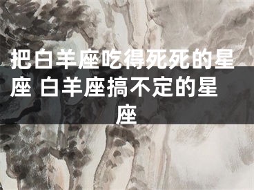 把白羊座吃得死死的星座 白羊座搞不定的星座