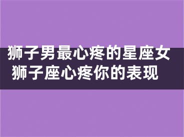 狮子男最心疼的星座女 狮子座心疼你的表现