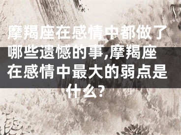 摩羯座在感情中都做了哪些遗憾的事,摩羯座在感情中最大的弱点是什么?