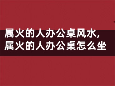 属火的人办公桌风水,属火的人办公桌怎么坐