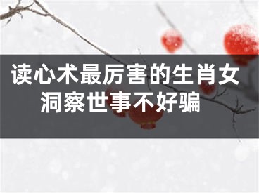 读心术最厉害的生肖女 洞察世事不好骗