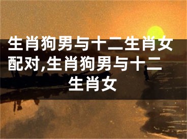 生肖狗男与十二生肖女配对,生肖狗男与十二生肖女