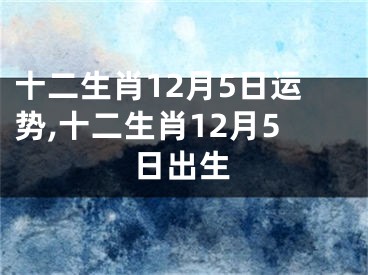 十二生肖12月5日运势,十二生肖12月5日出生