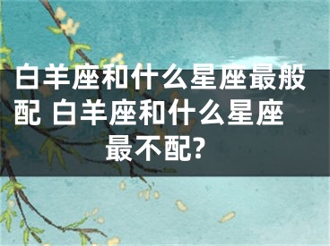 白羊座和什么星座最般配 白羊座和什么星座最不配?