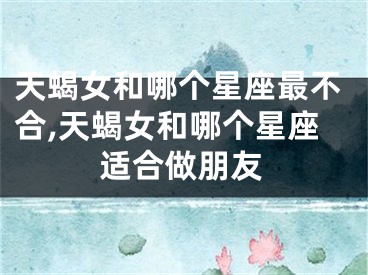 天蝎女和哪个星座最不合,天蝎女和哪个星座适合做朋友