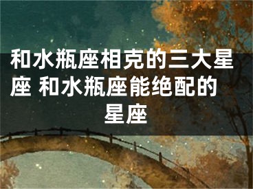 和水瓶座相克的三大星座 和水瓶座能绝配的星座