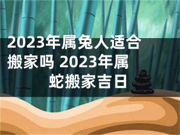2023年属兔人适合搬家吗 2023年属蛇搬家吉日